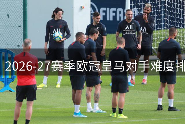 2026-27赛季欧冠皇马对手难度排名：枪手居首